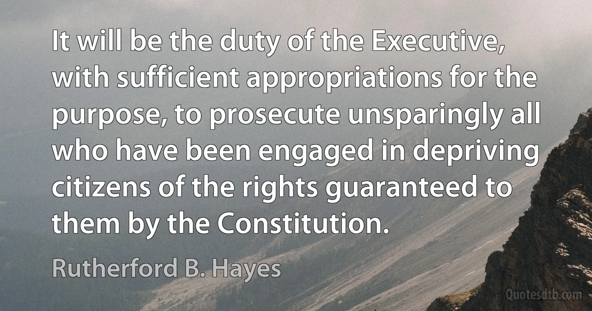 It will be the duty of the Executive, with sufficient appropriations for the purpose, to prosecute unsparingly all who have been engaged in depriving citizens of the rights guaranteed to them by the Constitution. (Rutherford B. Hayes)