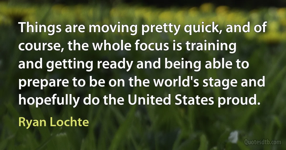 Things are moving pretty quick, and of course, the whole focus is training and getting ready and being able to prepare to be on the world's stage and hopefully do the United States proud. (Ryan Lochte)