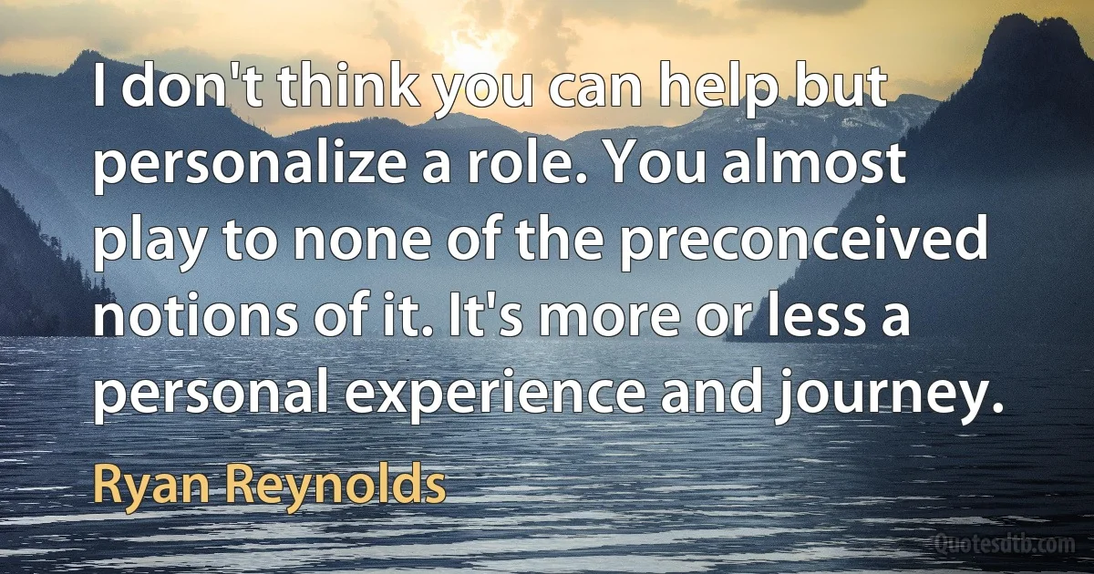 I don't think you can help but personalize a role. You almost play to none of the preconceived notions of it. It's more or less a personal experience and journey. (Ryan Reynolds)