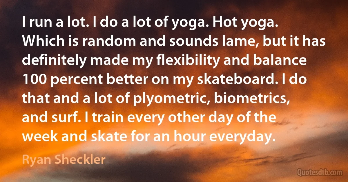 I run a lot. I do a lot of yoga. Hot yoga. Which is random and sounds lame, but it has definitely made my flexibility and balance 100 percent better on my skateboard. I do that and a lot of plyometric, biometrics, and surf. I train every other day of the week and skate for an hour everyday. (Ryan Sheckler)