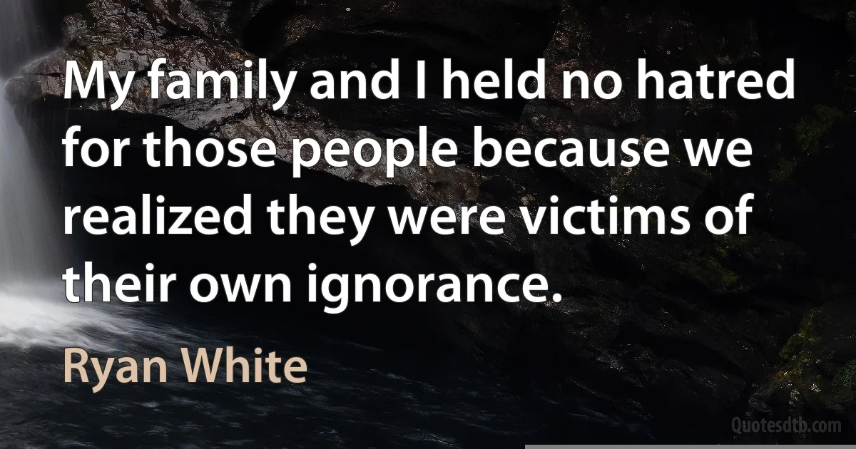 My family and I held no hatred for those people because we realized they were victims of their own ignorance. (Ryan White)