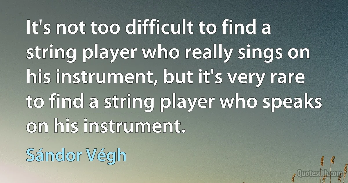 It's not too difficult to find a string player who really sings on his instrument, but it's very rare to find a string player who speaks on his instrument. (Sándor Végh)