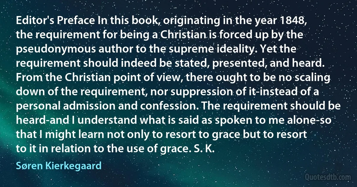 Editor's Preface In this book, originating in the year 1848, the requirement for being a Christian is forced up by the pseudonymous author to the supreme ideality. Yet the requirement should indeed be stated, presented, and heard. From the Christian point of view, there ought to be no scaling down of the requirement, nor suppression of it-instead of a personal admission and confession. The requirement should be heard-and I understand what is said as spoken to me alone-so that I might learn not only to resort to grace but to resort to it in relation to the use of grace. S. K. (Søren Kierkegaard)