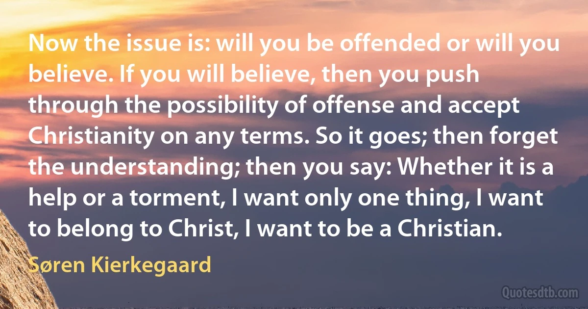 Now the issue is: will you be offended or will you believe. If you will believe, then you push through the possibility of offense and accept Christianity on any terms. So it goes; then forget the understanding; then you say: Whether it is a help or a torment, I want only one thing, I want to belong to Christ, I want to be a Christian. (Søren Kierkegaard)