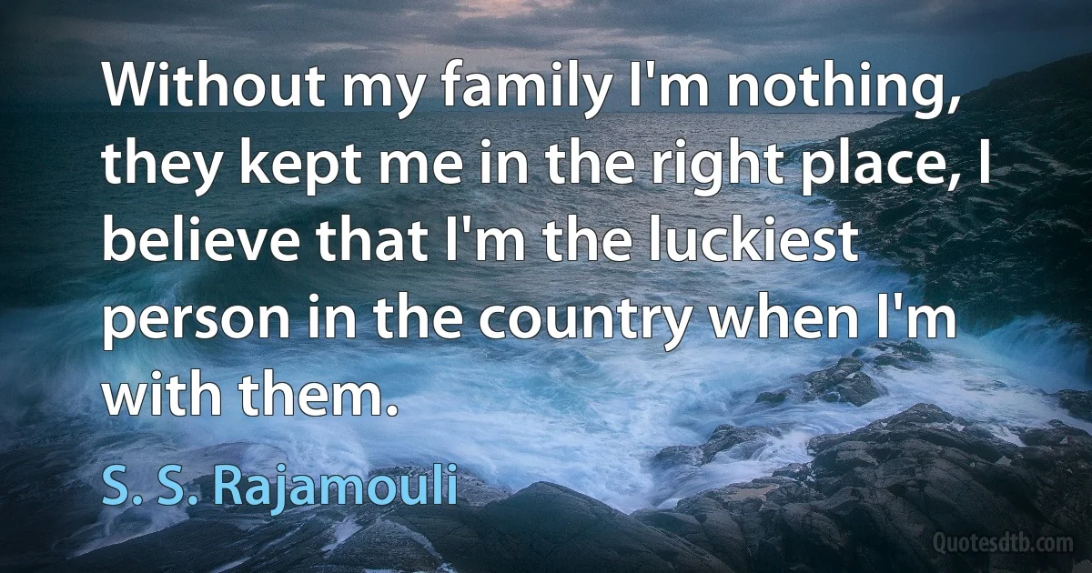 Without my family I'm nothing, they kept me in the right place, I believe that I'm the luckiest person in the country when I'm with them. (S. S. Rajamouli)