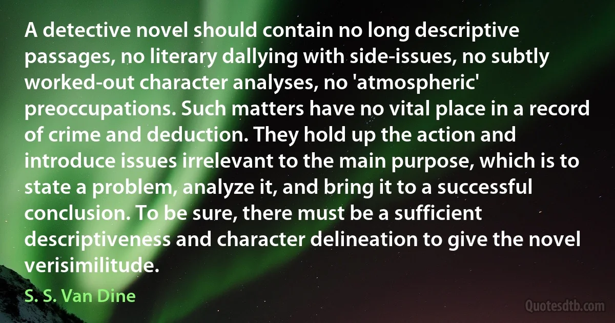 A detective novel should contain no long descriptive passages, no literary dallying with side-issues, no subtly worked-out character analyses, no 'atmospheric' preoccupations. Such matters have no vital place in a record of crime and deduction. They hold up the action and introduce issues irrelevant to the main purpose, which is to state a problem, analyze it, and bring it to a successful conclusion. To be sure, there must be a sufficient descriptiveness and character delineation to give the novel verisimilitude. (S. S. Van Dine)