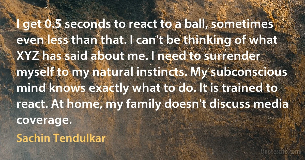 I get 0.5 seconds to react to a ball, sometimes even less than that. I can't be thinking of what XYZ has said about me. I need to surrender myself to my natural instincts. My subconscious mind knows exactly what to do. It is trained to react. At home, my family doesn't discuss media coverage. (Sachin Tendulkar)