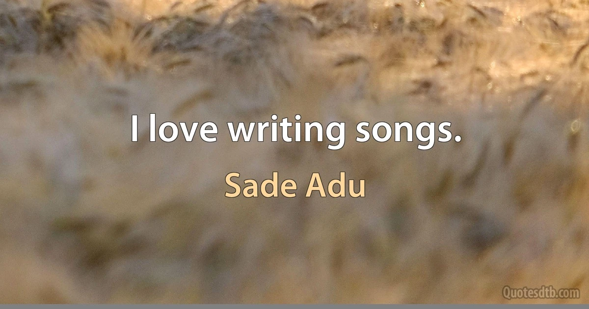 I love writing songs. (Sade Adu)