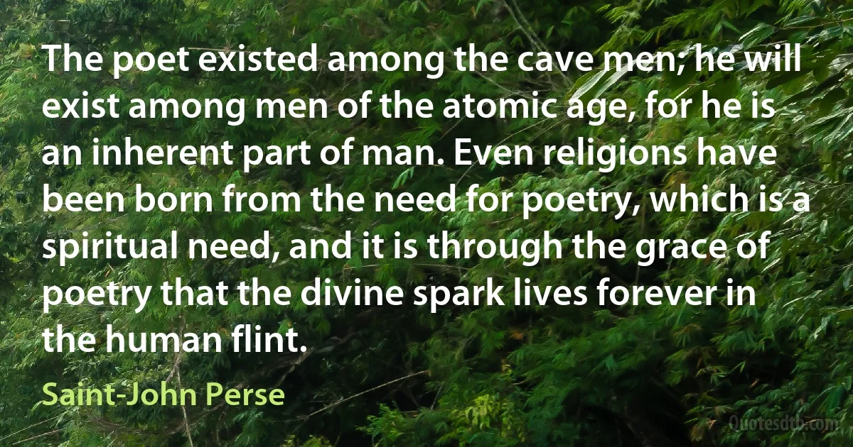 The poet existed among the cave men; he will exist among men of the atomic age, for he is an inherent part of man. Even religions have been born from the need for poetry, which is a spiritual need, and it is through the grace of poetry that the divine spark lives forever in the human flint. (Saint-John Perse)