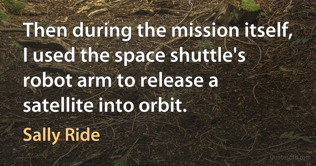 Then during the mission itself, I used the space shuttle's robot arm to release a satellite into orbit. (Sally Ride)