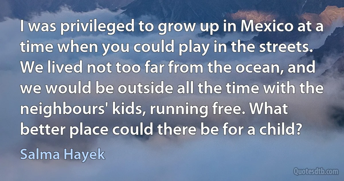 I was privileged to grow up in Mexico at a time when you could play in the streets. We lived not too far from the ocean, and we would be outside all the time with the neighbours' kids, running free. What better place could there be for a child? (Salma Hayek)