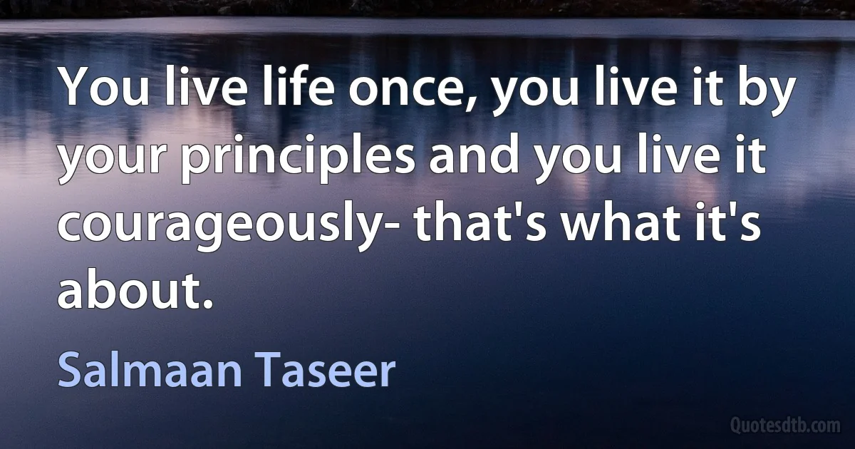 You live life once, you live it by your principles and you live it courageously- that's what it's about. (Salmaan Taseer)