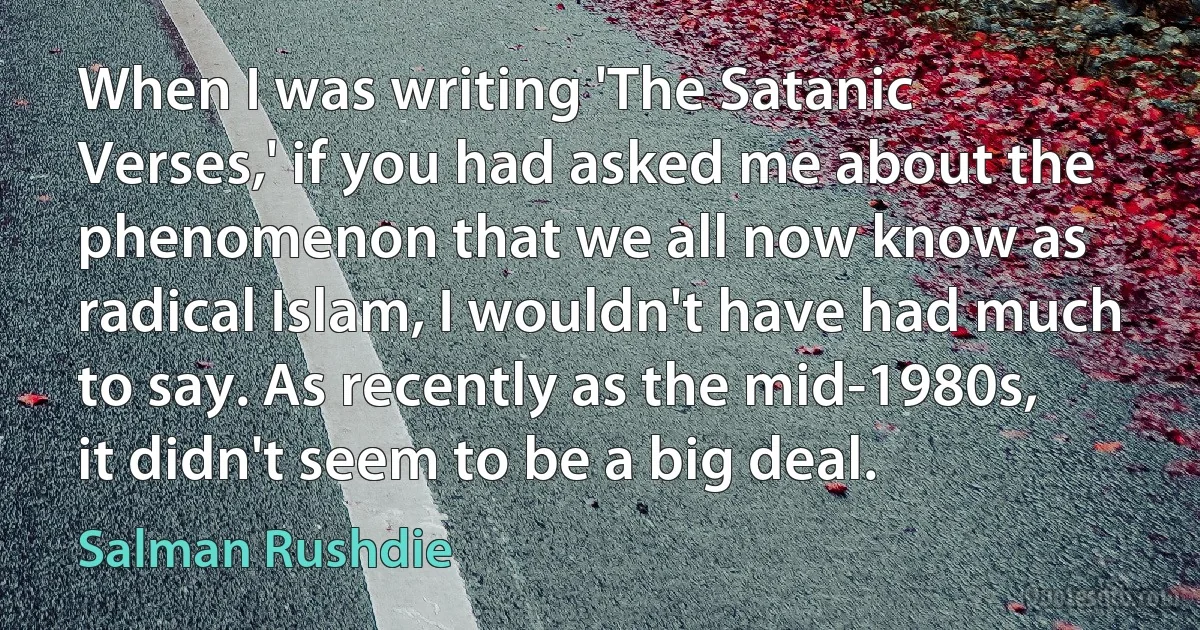 When I was writing 'The Satanic Verses,' if you had asked me about the phenomenon that we all now know as radical Islam, I wouldn't have had much to say. As recently as the mid-1980s, it didn't seem to be a big deal. (Salman Rushdie)