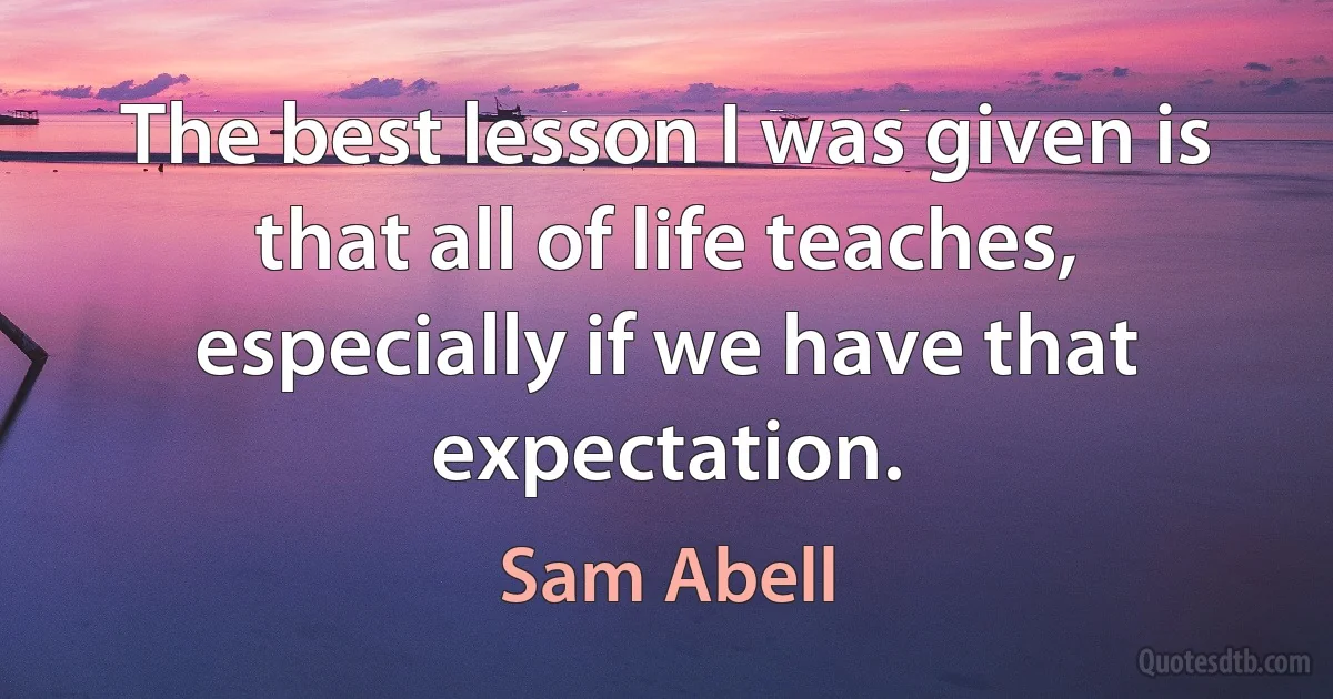 The best lesson I was given is that all of life teaches, especially if we have that expectation. (Sam Abell)