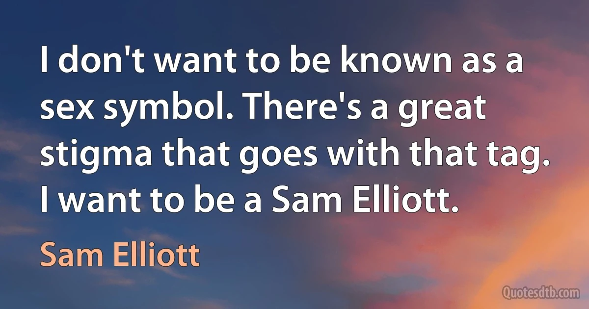 I don't want to be known as a sex symbol. There's a great stigma that goes with that tag. I want to be a Sam Elliott. (Sam Elliott)