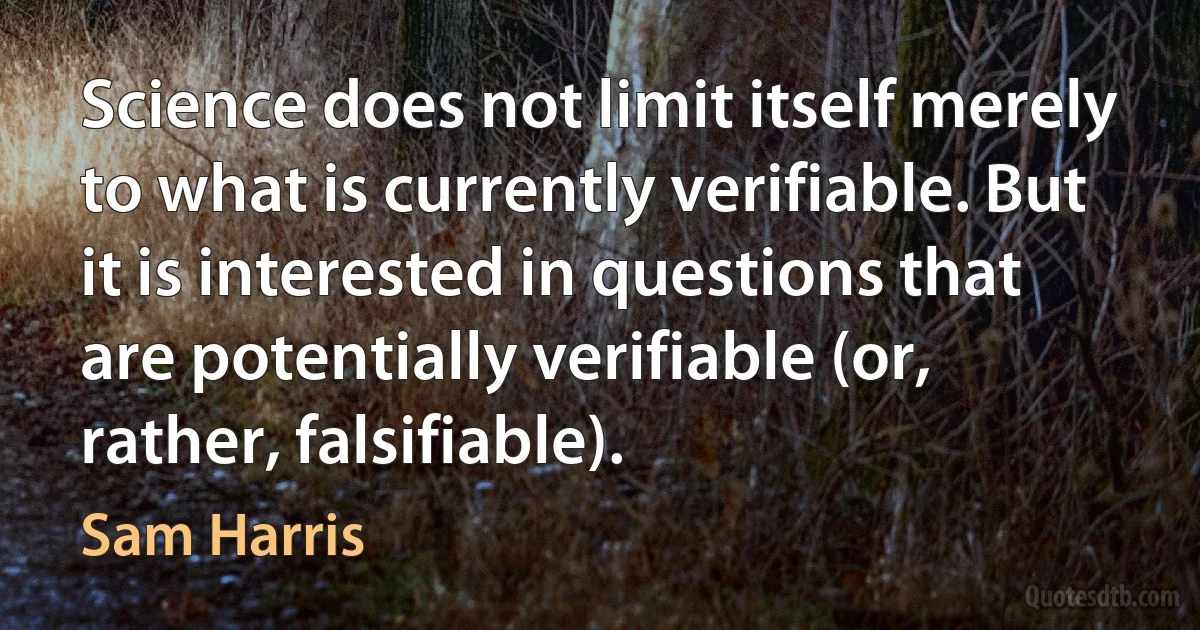 Science does not limit itself merely to what is currently verifiable. But it is interested in questions that are potentially verifiable (or, rather, falsifiable). (Sam Harris)