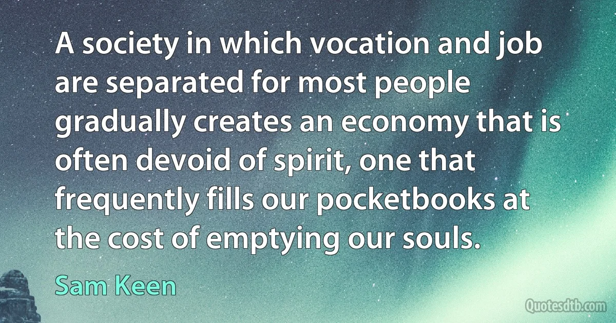 A society in which vocation and job are separated for most people gradually creates an economy that is often devoid of spirit, one that frequently fills our pocketbooks at the cost of emptying our souls. (Sam Keen)