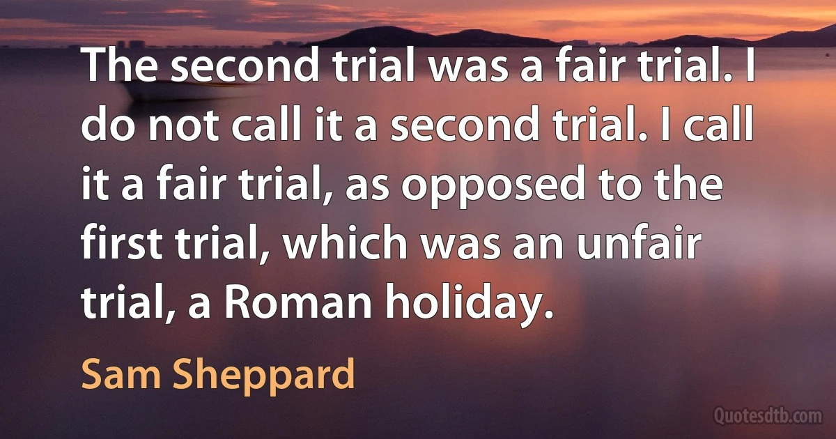 The second trial was a fair trial. I do not call it a second trial. I call it a fair trial, as opposed to the first trial, which was an unfair trial, a Roman holiday. (Sam Sheppard)