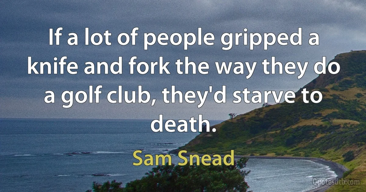 If a lot of people gripped a knife and fork the way they do a golf club, they'd starve to death. (Sam Snead)