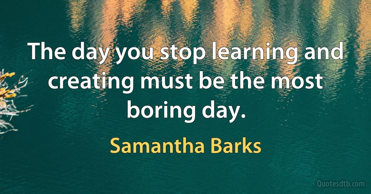 The day you stop learning and creating must be the most boring day. (Samantha Barks)