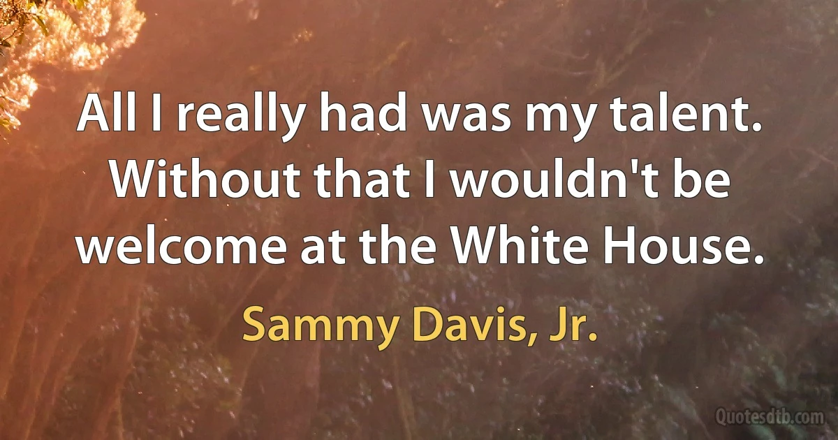 All I really had was my talent. Without that I wouldn't be welcome at the White House. (Sammy Davis, Jr.)