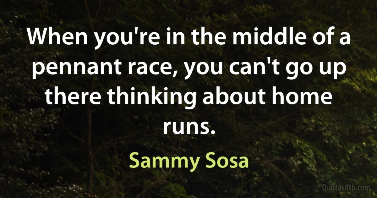 When you're in the middle of a pennant race, you can't go up there thinking about home runs. (Sammy Sosa)