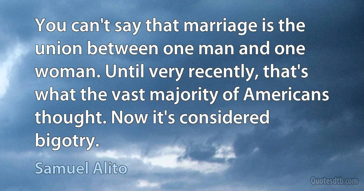 You can't say that marriage is the union between one man and one woman. Until very recently, that's what the vast majority of Americans thought. Now it's considered bigotry. (Samuel Alito)