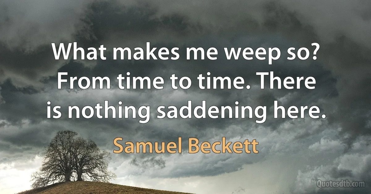 What makes me weep so? From time to time. There is nothing saddening here. (Samuel Beckett)