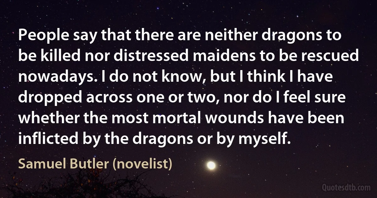 People say that there are neither dragons to be killed nor distressed maidens to be rescued nowadays. I do not know, but I think I have dropped across one or two, nor do I feel sure whether the most mortal wounds have been inflicted by the dragons or by myself. (Samuel Butler (novelist))