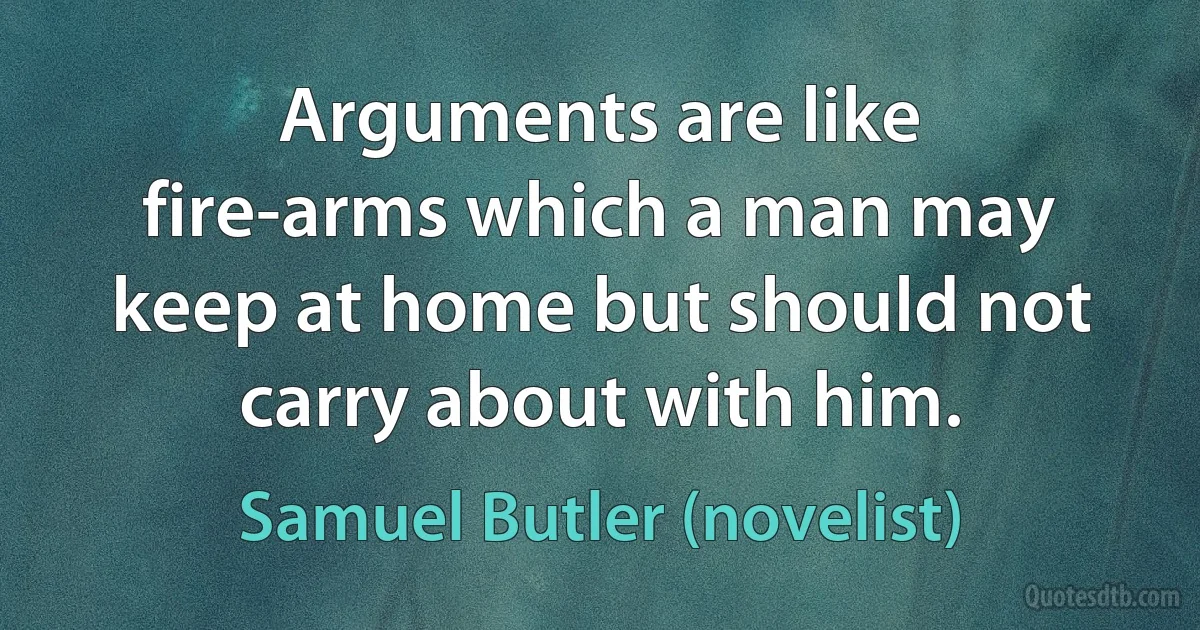 Arguments are like fire-arms which a man may keep at home but should not carry about with him. (Samuel Butler (novelist))