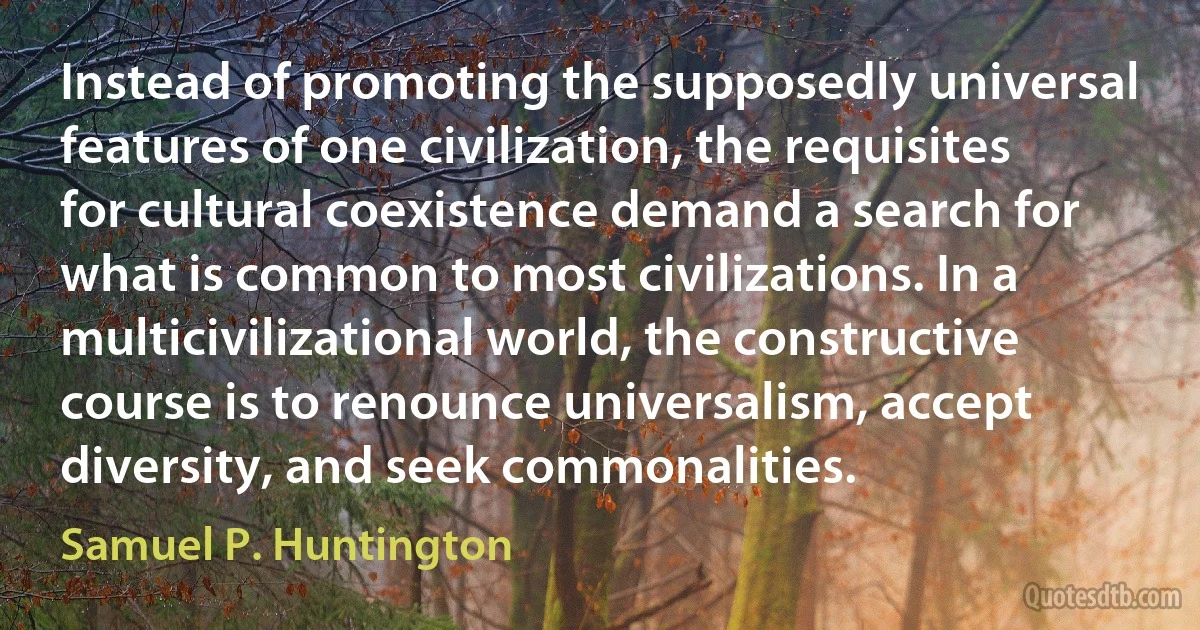 Instead of promoting the supposedly universal features of one civilization, the requisites for cultural coexistence demand a search for what is common to most civilizations. In a multicivilizational world, the constructive course is to renounce universalism, accept diversity, and seek commonalities. (Samuel P. Huntington)