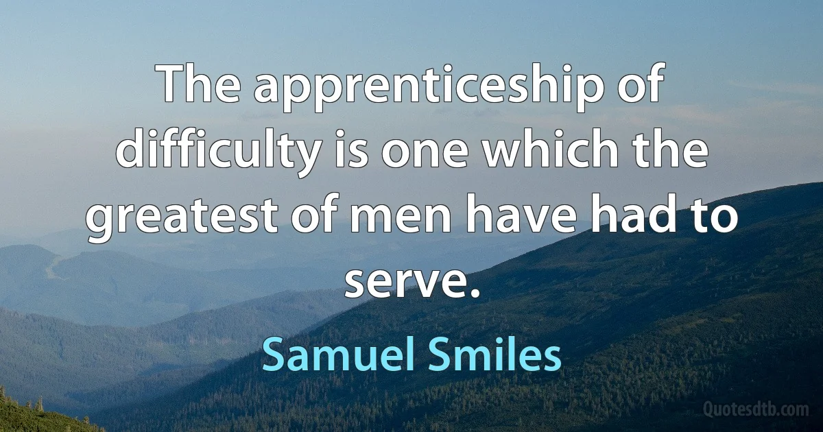 The apprenticeship of difficulty is one which the greatest of men have had to serve. (Samuel Smiles)