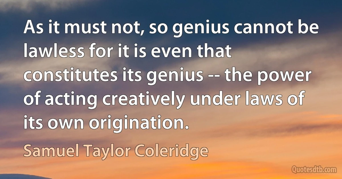 As it must not, so genius cannot be lawless for it is even that constitutes its genius -- the power of acting creatively under laws of its own origination. (Samuel Taylor Coleridge)