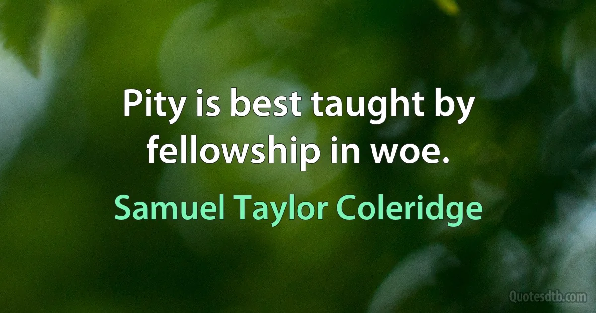 Pity is best taught by fellowship in woe. (Samuel Taylor Coleridge)