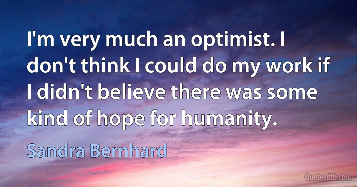 I'm very much an optimist. I don't think I could do my work if I didn't believe there was some kind of hope for humanity. (Sandra Bernhard)