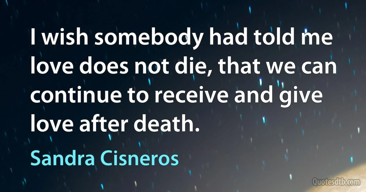 I wish somebody had told me love does not die, that we can continue to receive and give love after death. (Sandra Cisneros)