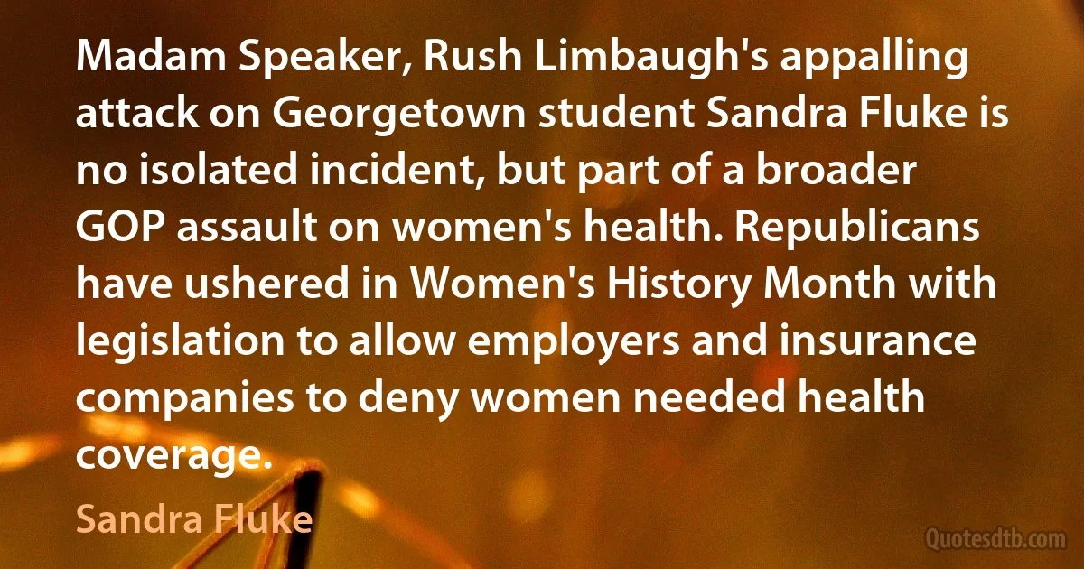 Madam Speaker, Rush Limbaugh's appalling attack on Georgetown student Sandra Fluke is no isolated incident, but part of a broader GOP assault on women's health. Republicans have ushered in Women's History Month with legislation to allow employers and insurance companies to deny women needed health coverage. (Sandra Fluke)