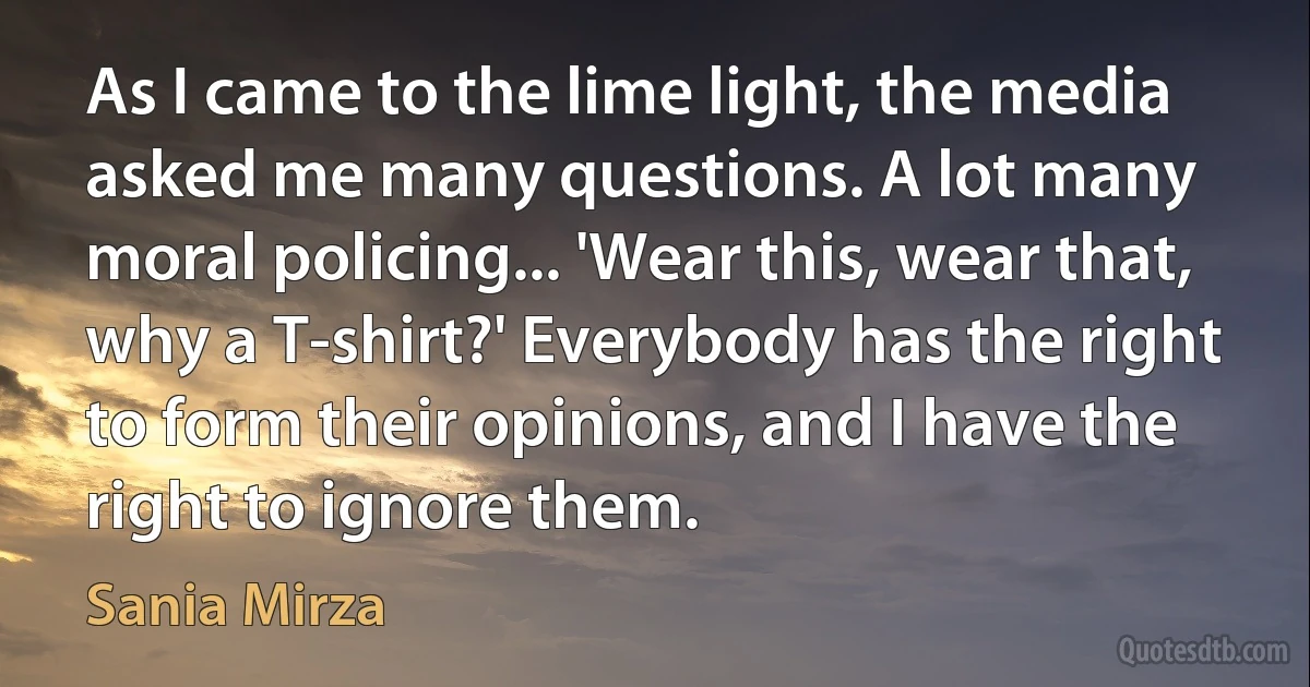 As I came to the lime light, the media asked me many questions. A lot many moral policing... 'Wear this, wear that, why a T-shirt?' Everybody has the right to form their opinions, and I have the right to ignore them. (Sania Mirza)