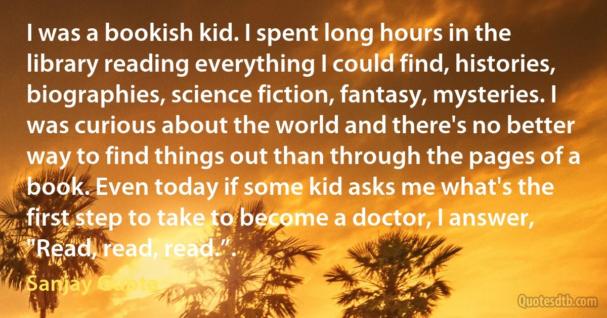 I was a bookish kid. I spent long hours in the library reading everything I could find, histories, biographies, science fiction, fantasy, mysteries. I was curious about the world and there's no better way to find things out than through the pages of a book. Even today if some kid asks me what's the first step to take to become a doctor, I answer, "Read, read, read.”. (Sanjay Gupta)