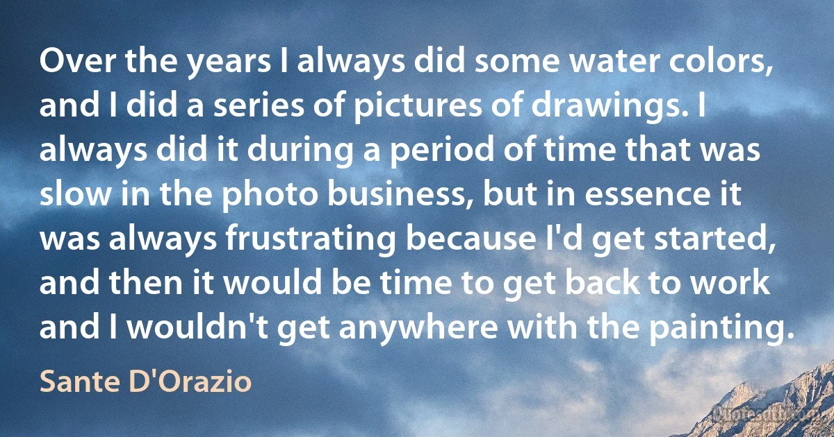 Over the years I always did some water colors, and I did a series of pictures of drawings. I always did it during a period of time that was slow in the photo business, but in essence it was always frustrating because I'd get started, and then it would be time to get back to work and I wouldn't get anywhere with the painting. (Sante D'Orazio)