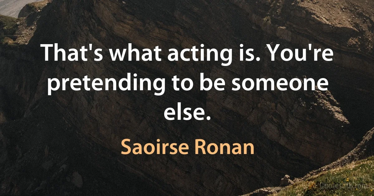 That's what acting is. You're pretending to be someone else. (Saoirse Ronan)