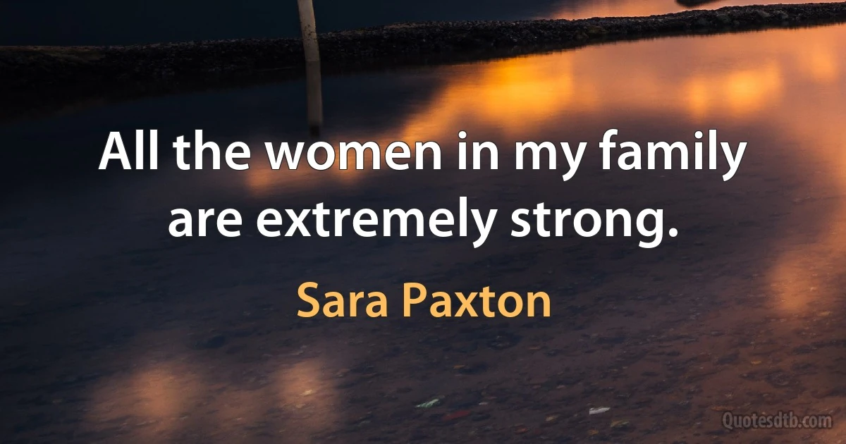 All the women in my family are extremely strong. (Sara Paxton)