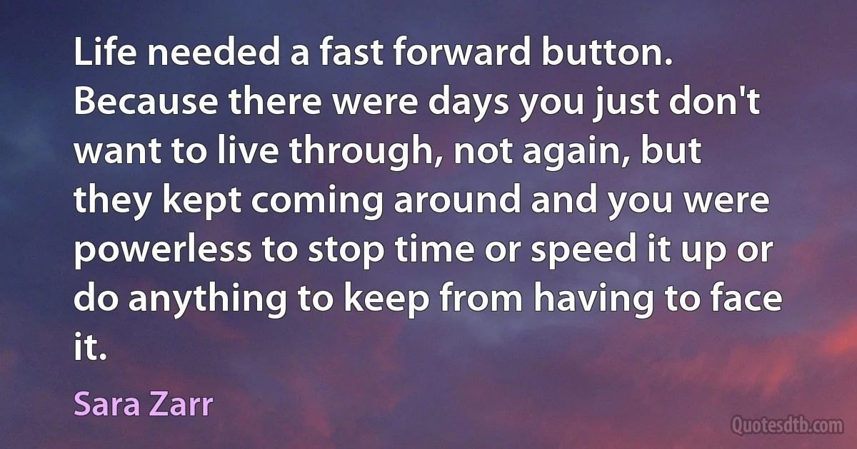 Life needed a fast forward button. Because there were days you just don't want to live through, not again, but they kept coming around and you were powerless to stop time or speed it up or do anything to keep from having to face it. (Sara Zarr)