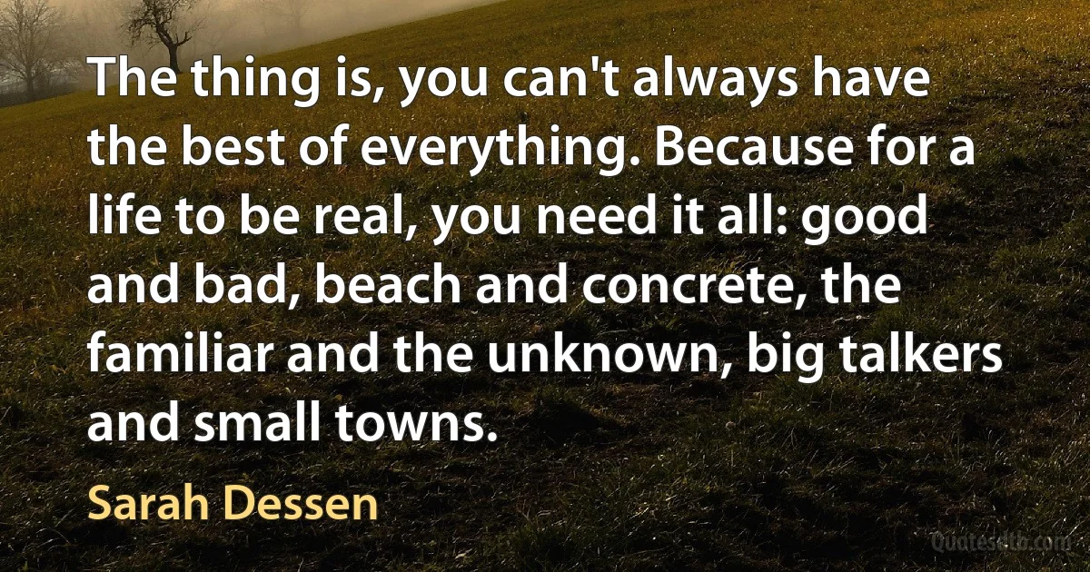 The thing is, you can't always have the best of everything. Because for a life to be real, you need it all: good and bad, beach and concrete, the familiar and the unknown, big talkers and small towns. (Sarah Dessen)