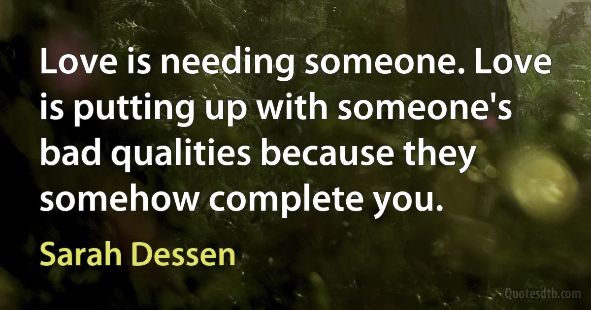 Love is needing someone. Love is putting up with someone's bad qualities because they somehow complete you. (Sarah Dessen)