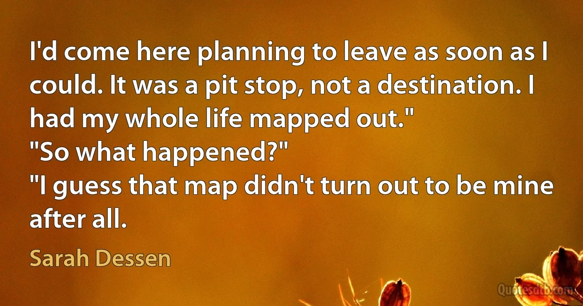 I'd come here planning to leave as soon as I could. It was a pit stop, not a destination. I had my whole life mapped out."
"So what happened?"
"I guess that map didn't turn out to be mine after all. (Sarah Dessen)