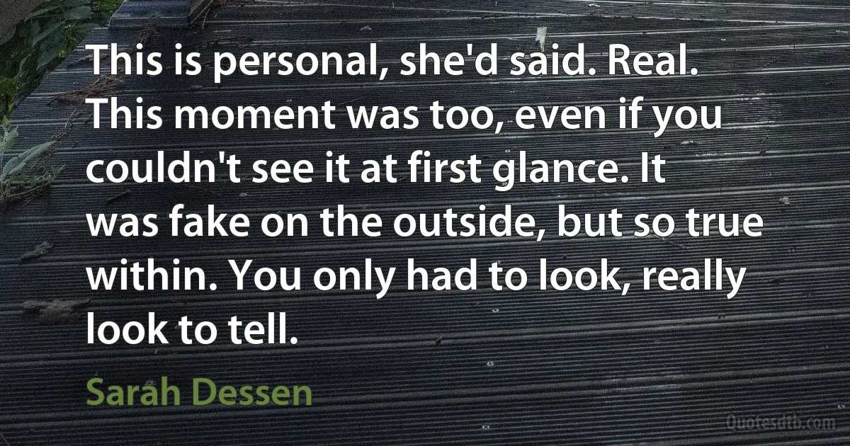 This is personal, she'd said. Real. This moment was too, even if you couldn't see it at first glance. It was fake on the outside, but so true within. You only had to look, really look to tell. (Sarah Dessen)