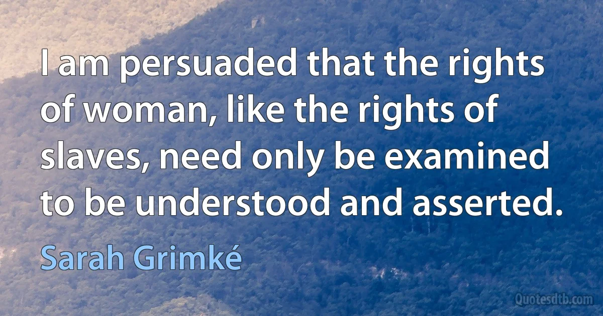 I am persuaded that the rights of woman, like the rights of slaves, need only be examined to be understood and asserted. (Sarah Grimké)