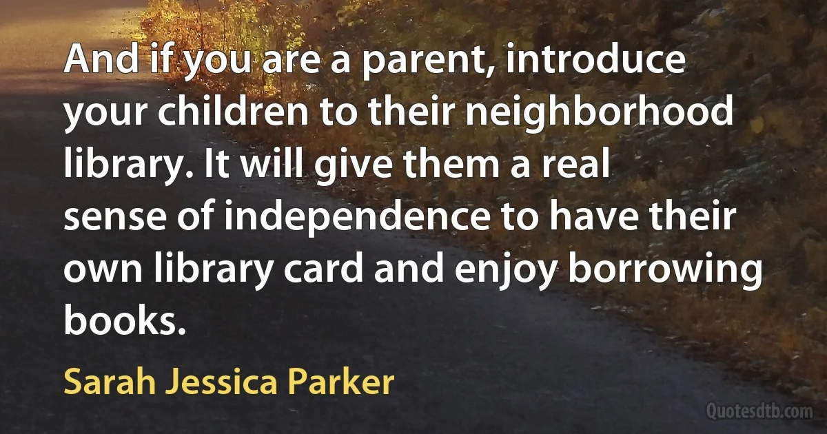 And if you are a parent, introduce your children to their neighborhood library. It will give them a real sense of independence to have their own library card and enjoy borrowing books. (Sarah Jessica Parker)