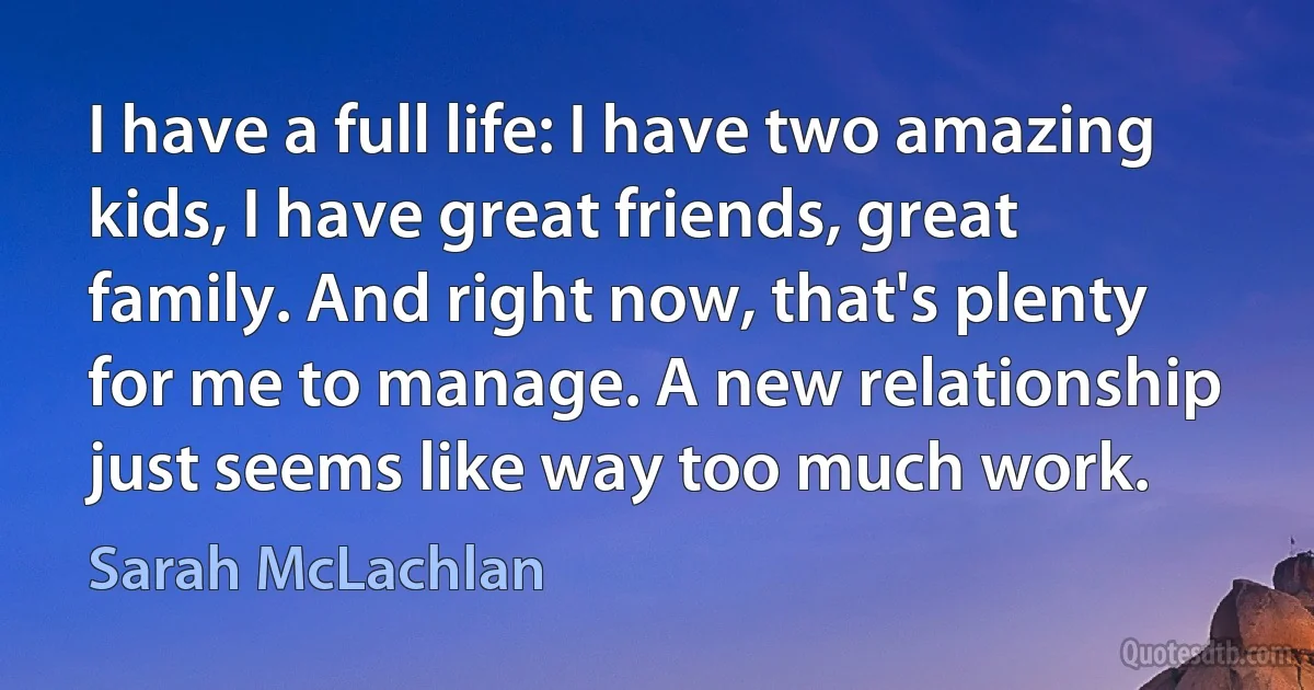 I have a full life: I have two amazing kids, I have great friends, great family. And right now, that's plenty for me to manage. A new relationship just seems like way too much work. (Sarah McLachlan)